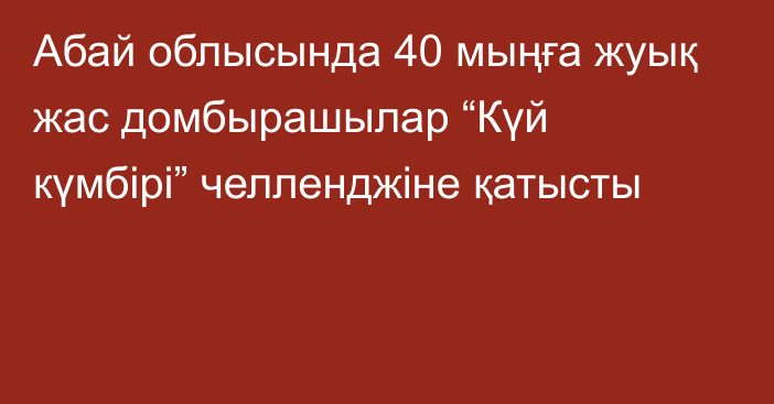 Абай облысында 40 мыңға жуық жас домбырашылар “Күй күмбірі” челленджіне қатысты