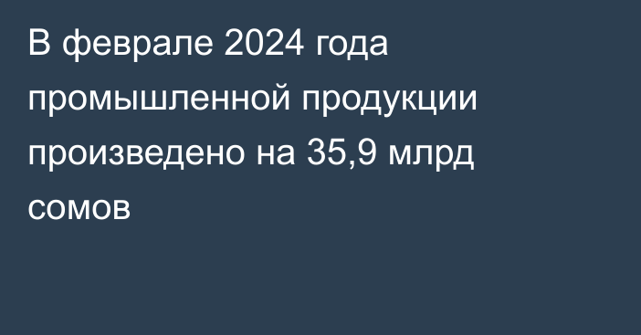 В феврале 2024 года промышленной продукции произведено на 35,9 млрд сомов