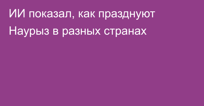 ИИ показал, как празднуют Наурыз в разных странах