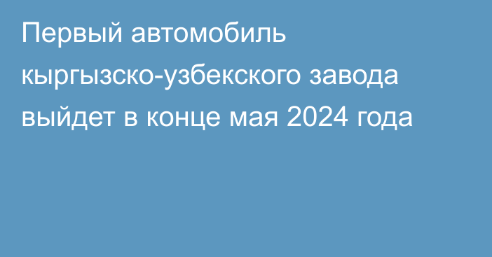 Первый автомобиль кыргызско-узбекского завода выйдет в конце мая 2024 года