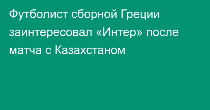 Футболист сборной Греции заинтересовал «Интер» после матча с Казахстаном