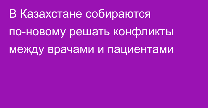 В Казахстане собираются по-новому решать конфликты между врачами и пациентами