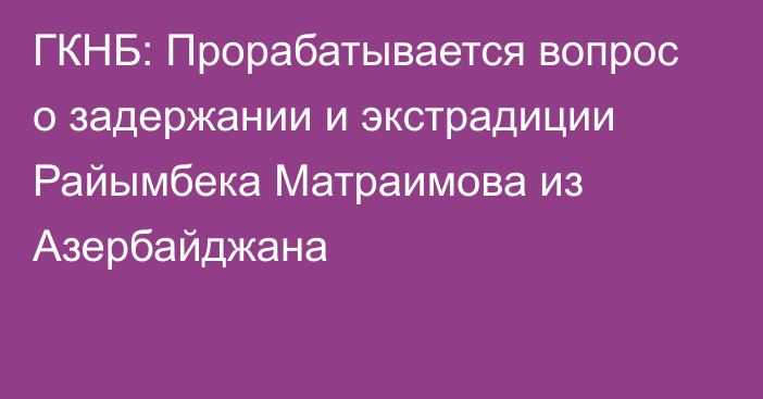 ГКНБ: Прорабатывается вопрос о задержании и экстрадиции Райымбека Матраимова из Азербайджана