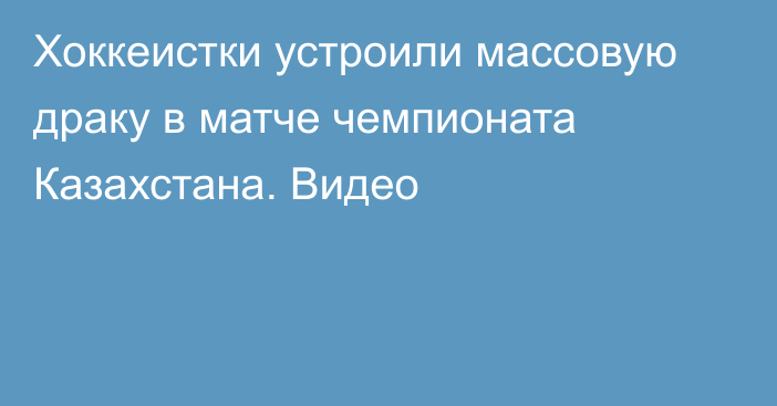 Хоккеистки устроили массовую драку в матче чемпионата Казахстана. Видео