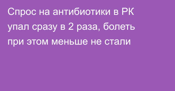 Спрос на антибиотики в РК упал сразу в 2 раза, болеть при этом меньше не стали