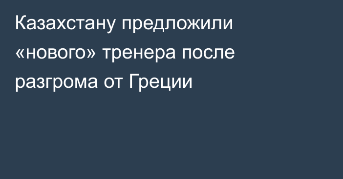 Казахстану предложили «нового» тренера после разгрома от Греции