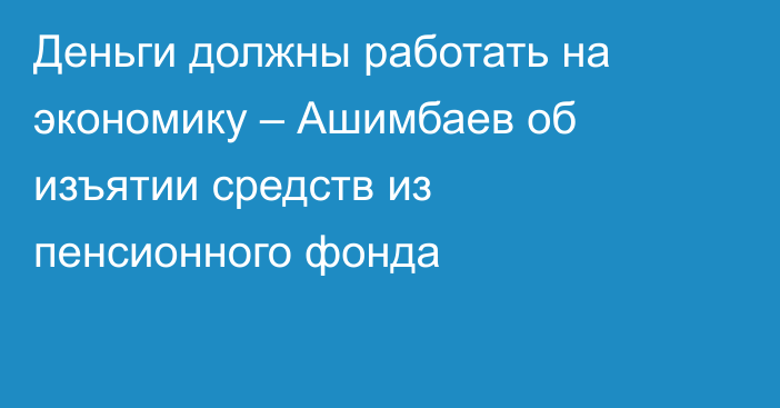 Деньги должны работать на экономику – Ашимбаев об изъятии средств из пенсионного фонда