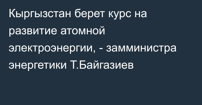 Кыргызстан берет курс на развитие атомной электроэнергии, - замминистра энергетики Т.Байгазиев