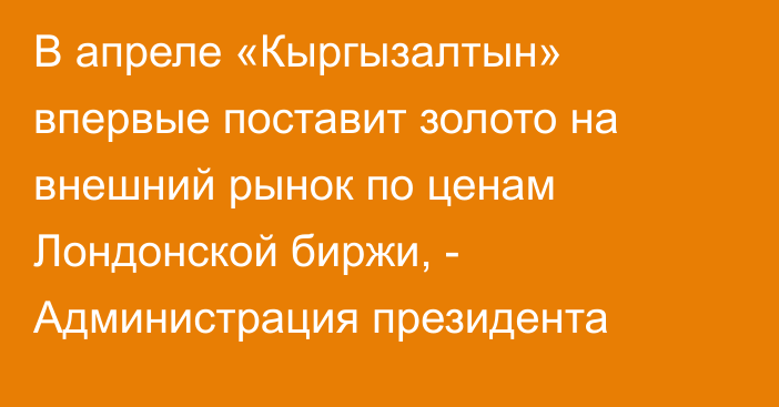 В апреле «Кыргызалтын» впервые поставит золото на внешний рынок по ценам Лондонской биржи, - Администрация президента