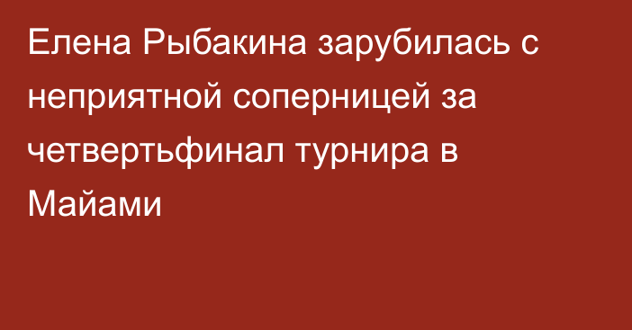 Елена Рыбакина зарубилась с неприятной соперницей за четвертьфинал турнира в Майами