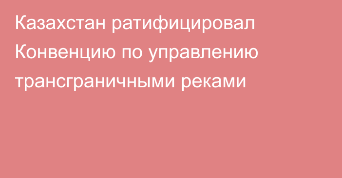 Казахстан ратифицировал Конвенцию по управлению трансграничными реками