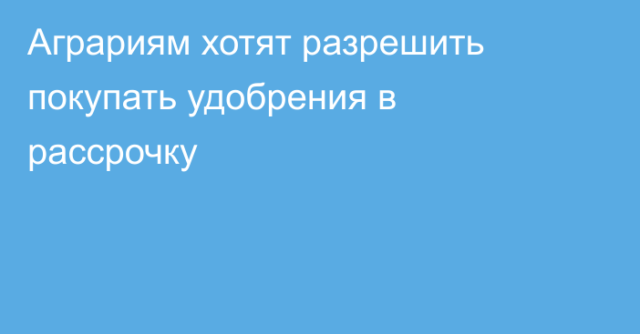 Аграриям хотят разрешить покупать удобрения в рассрочку