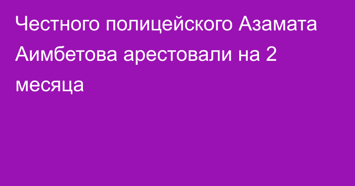 Честного полицейского Азамата Аимбетова арестовали на 2 месяца