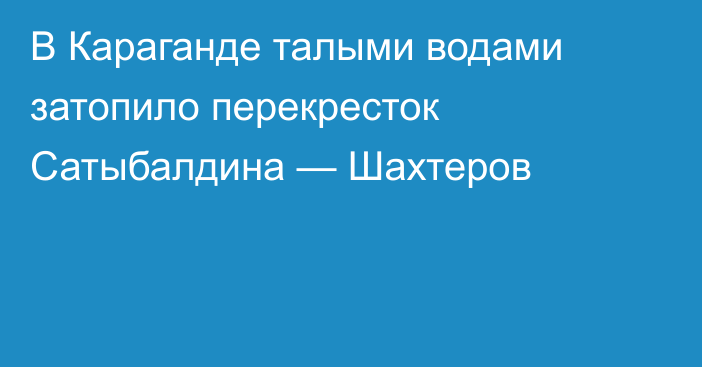 В Караганде талыми водами затопило перекресток Сатыбалдина — Шахтеров