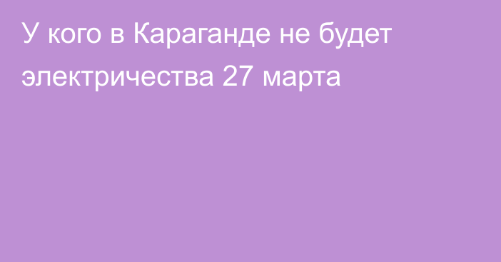 У кого в Караганде не будет электричества 27 марта