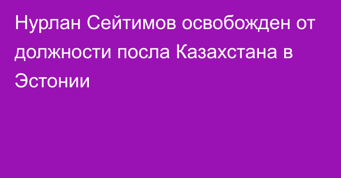 Нурлан Сейтимов освобожден от должности посла Казахстана в Эстонии