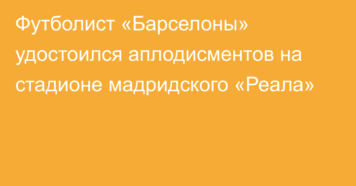 Футболист «Барселоны» удостоился аплодисментов на стадионе мадридского «Реала»