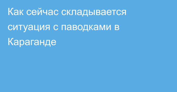 Как сейчас складывается ситуация с паводками в Караганде