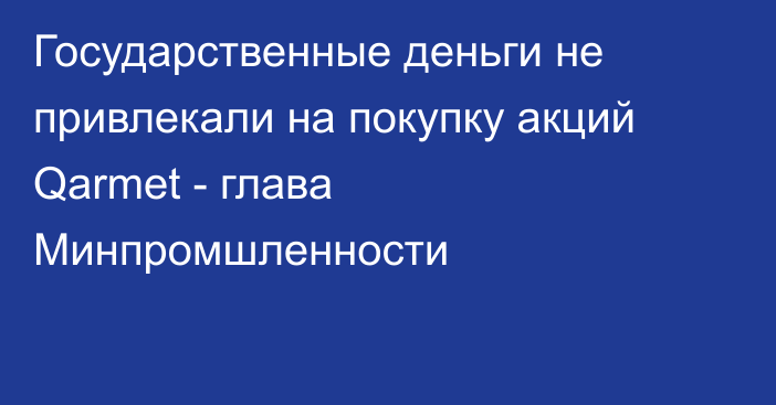 Государственные деньги не привлекали на покупку акций Qarmet - глава Минпромшленности