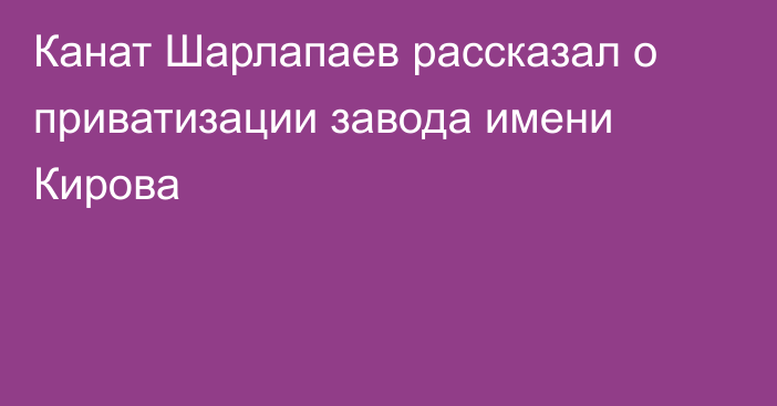 Канат Шарлапаев рассказал о приватизации завода имени Кирова