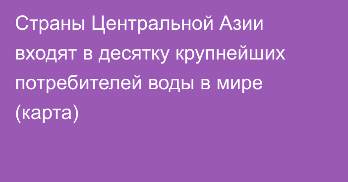 Страны Центральной Азии входят в десятку крупнейших потребителей воды в мире (карта)