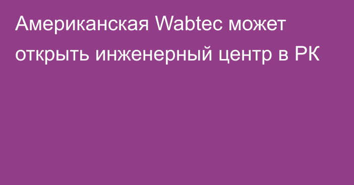 Американская Wabtec может открыть инженерный центр в РК