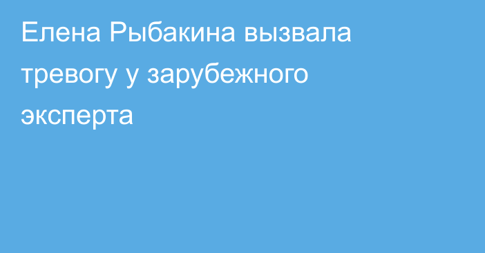 Елена Рыбакина вызвала тревогу у зарубежного эксперта