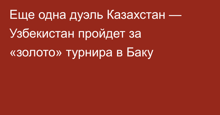 Еще одна дуэль Казахстан — Узбекистан пройдет за «золото» турнира в Баку