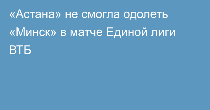 «Астана» не смогла одолеть «Минск» в матче Единой лиги ВТБ