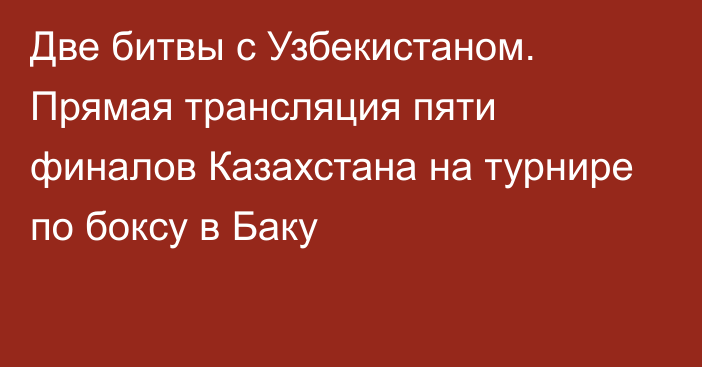 Две битвы с Узбекистаном. Прямая трансляция пяти финалов Казахстана на турнире по боксу в Баку