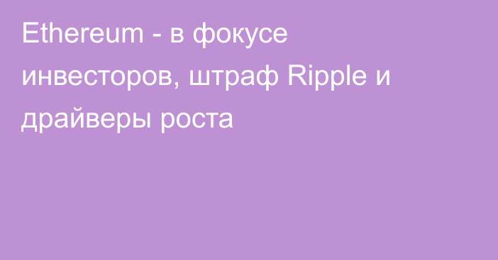 Ethereum - в фокусе инвесторов, штраф Ripple и драйверы роста