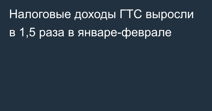 Налоговые доходы ГТС выросли в 1,5 раза в январе-феврале