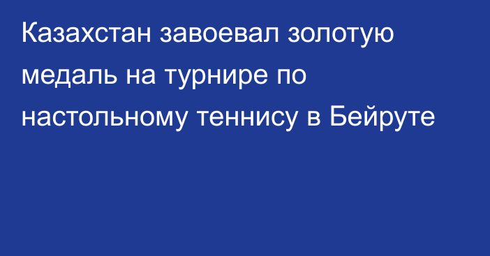 Казахстан завоевал золотую медаль на турнире по настольному теннису в Бейруте