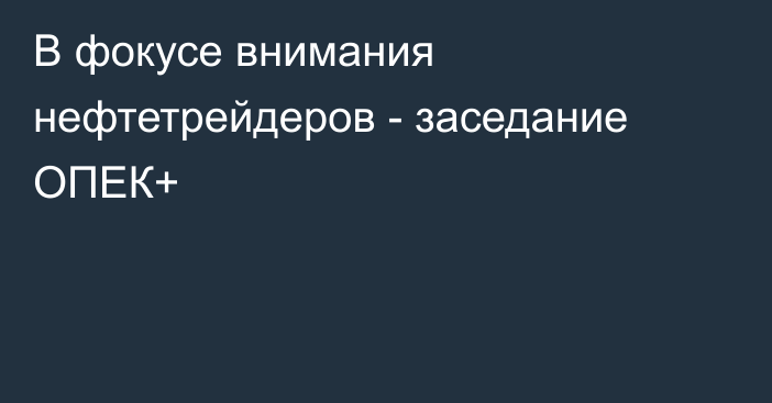 В фокусе внимания нефтетрейдеров - заседание ОПЕК+