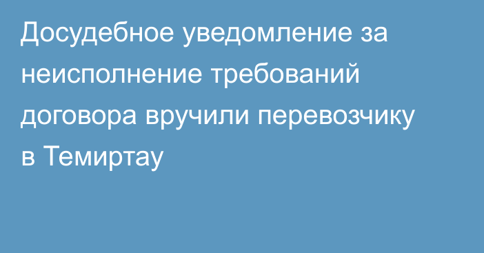 Досудебное уведомление за неисполнение требований договора вручили перевозчику в Темиртау