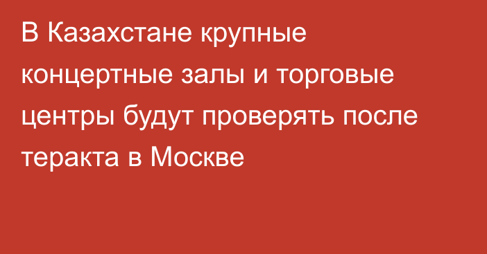 В Казахстане крупные концертные залы и торговые центры будут проверять после теракта в Москве