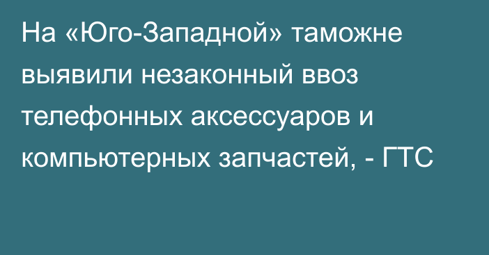 На «Юго-Западной» таможне выявили незаконный ввоз телефонных аксессуаров и компьютерных запчастей, - ГТС