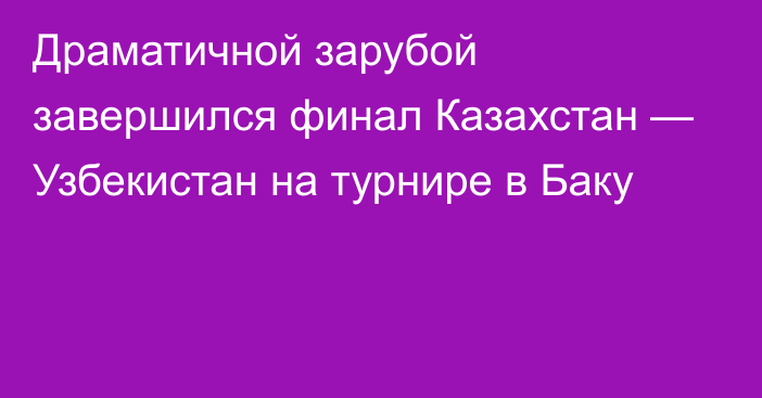 Драматичной зарубой завершился финал Казахстан — Узбекистан на турнире в Баку