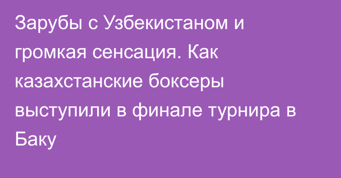 Зарубы с Узбекистаном и громкая сенсация. Как казахстанские боксеры выступили в финале турнира в Баку