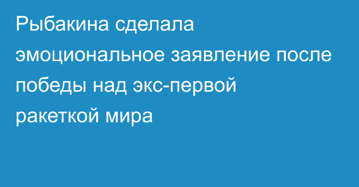 Рыбакина сделала эмоциональное заявление после победы над экс-первой ракеткой мира