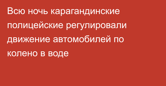 Всю ночь карагандинские полицейские регулировали движение автомобилей по колено в воде