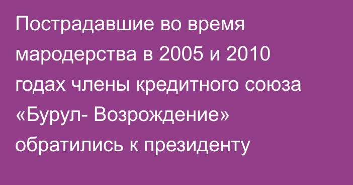 Пострадавшие во время мародерства в 2005 и 2010 годах члены кредитного союза «Бурул- Возрождение» обратились к президенту