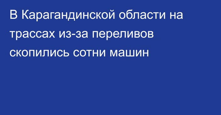 В Карагандинской области на трассах из-за переливов скопились сотни машин