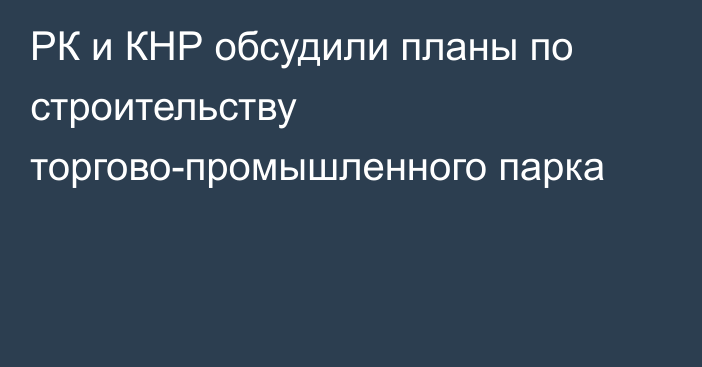 РК и КНР обсудили планы по строительству торгово-промышленного парка