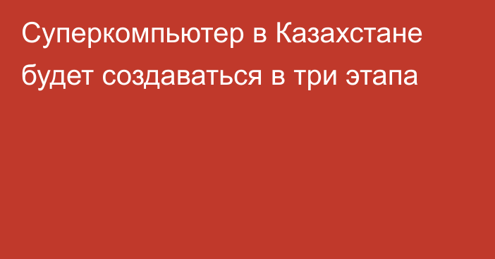 Суперкомпьютер в Казахстане будет создаваться в три этапа