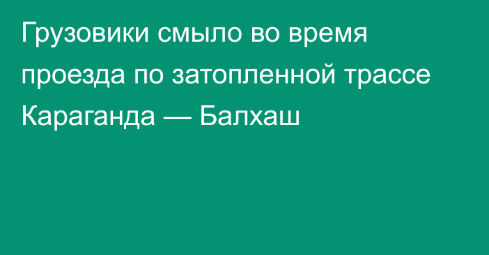 Грузовики смыло во время проезда по затопленной трассе Караганда — Балхаш