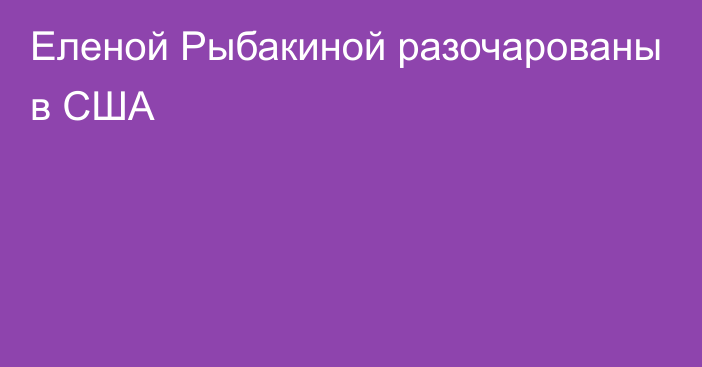 Еленой Рыбакиной разочарованы в США