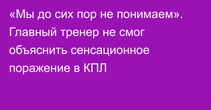 «Мы до сих пор не понимаем». Главный тренер не смог объяснить сенсационное поражение в КПЛ