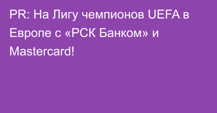 PR: На Лигу чемпионов UEFA в Европе с «РСК Банком» и Mastercard!