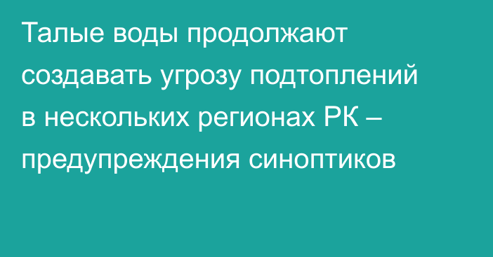 Талые воды продолжают создавать угрозу подтоплений в нескольких регионах РК – предупреждения синоптиков